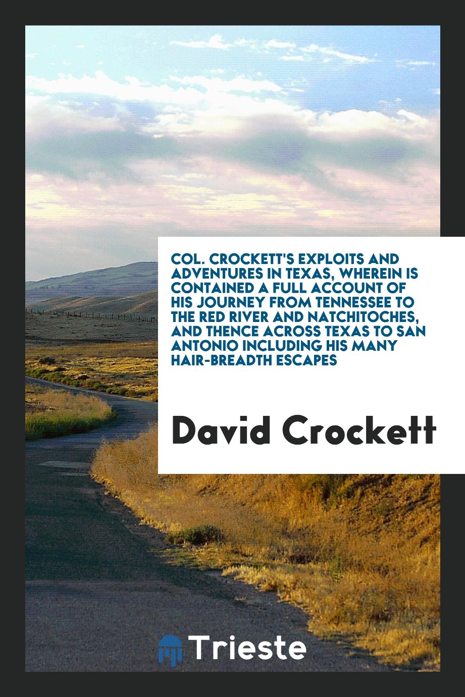 Col. Crockett's Exploits and Adventures in Texas, Wherein Is Contained a Full Account of His Journey from Tennessee to the Red River and Natchitoches, and Thence across Texas to San Antonio including His Many Hair-Breadth Escapes