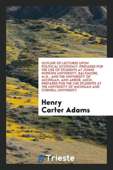 Outline of Lectures Upon Political Economy: Prepared for the Use of Students at Johns Hopkins University, Baltimore, M.D., and the University of Michigan, Ann Arbor, Mich; Prepared for the Use Students at the University of Michigan and Cornell University