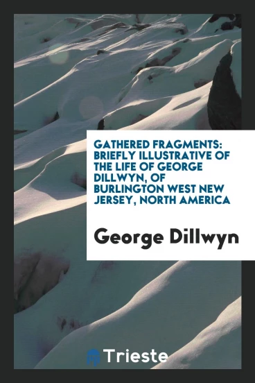 Gathered fragments: briefly illustrative of the life of George Dillwyn, of Burlington west New Jersey, North America