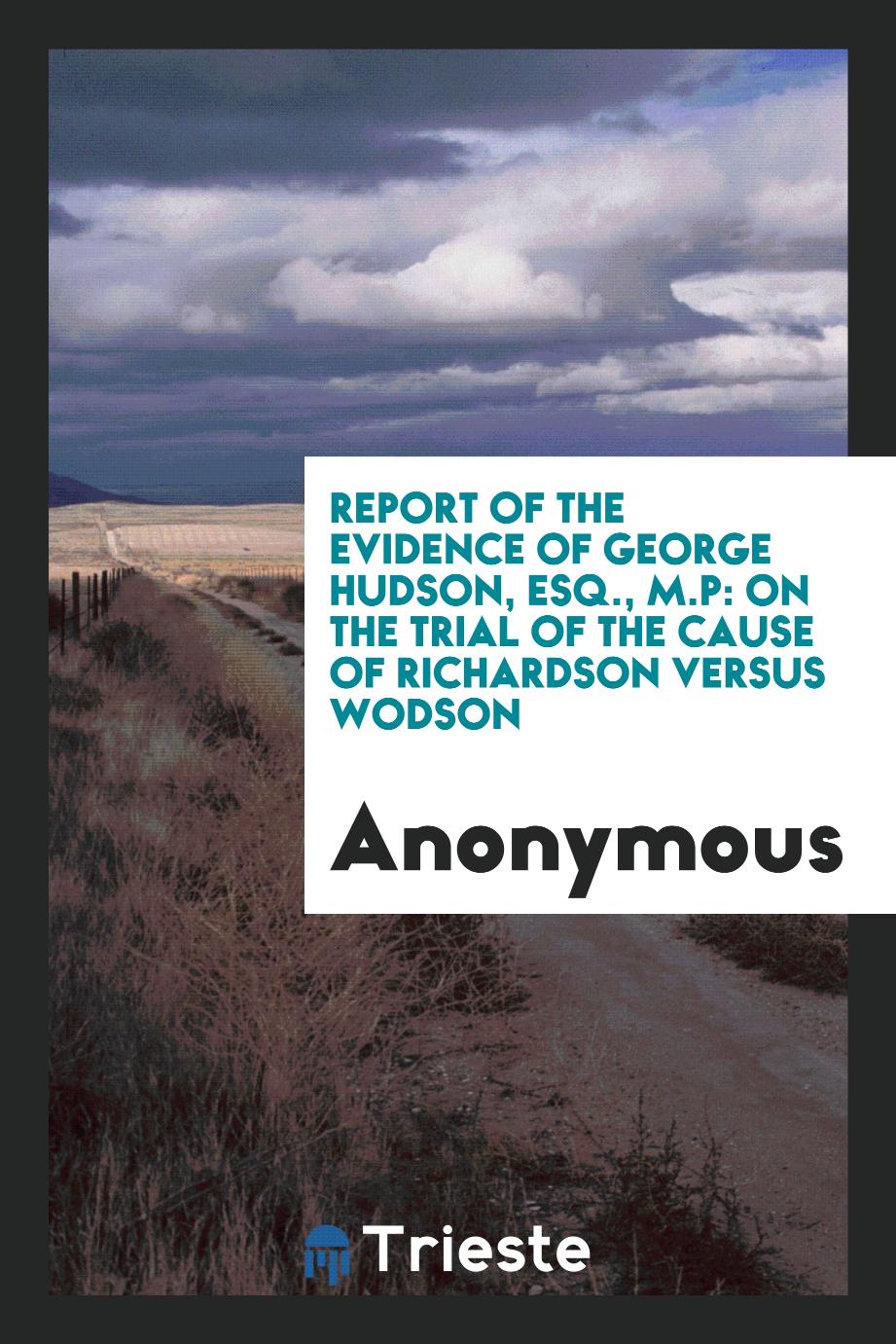 Report of the evidence of George Hudson, Esq., M.P: on the trial of the cause of Richardson versus Wodson