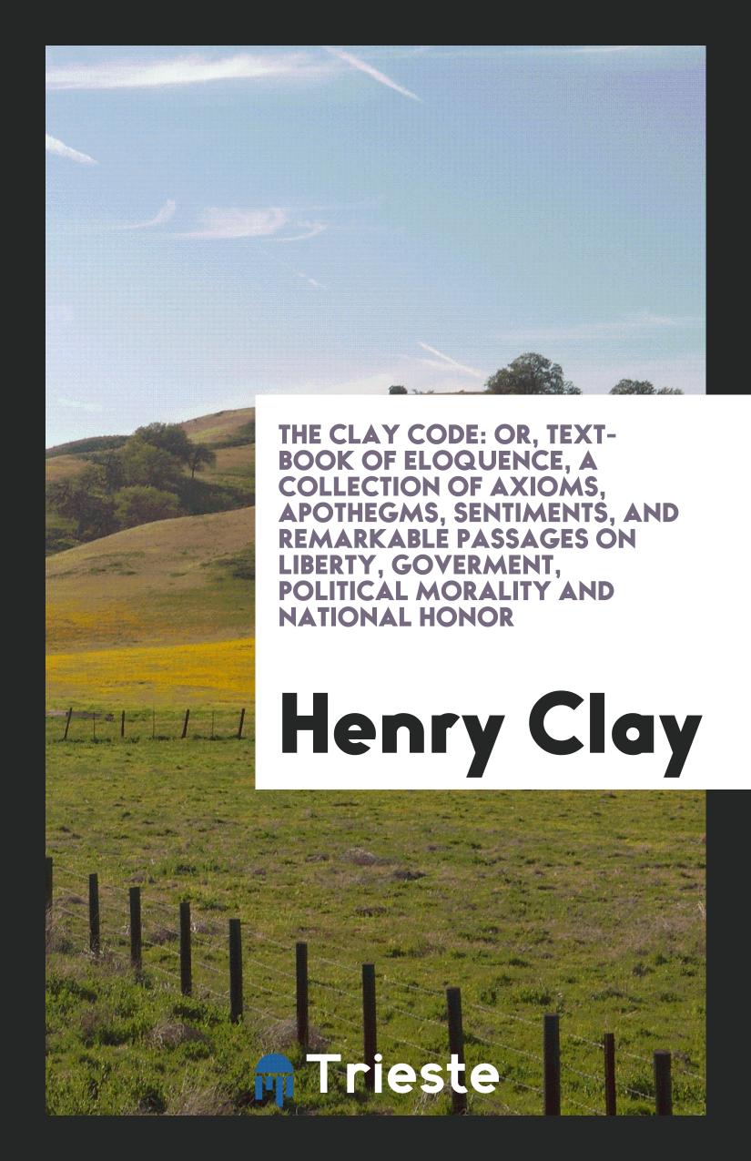 The Clay Code: Or, Text-Book of Eloquence, a Collection of Axioms, Apothegms, Sentiments, and Remarkable Passages on Liberty, Goverment, Political Morality and National Honor