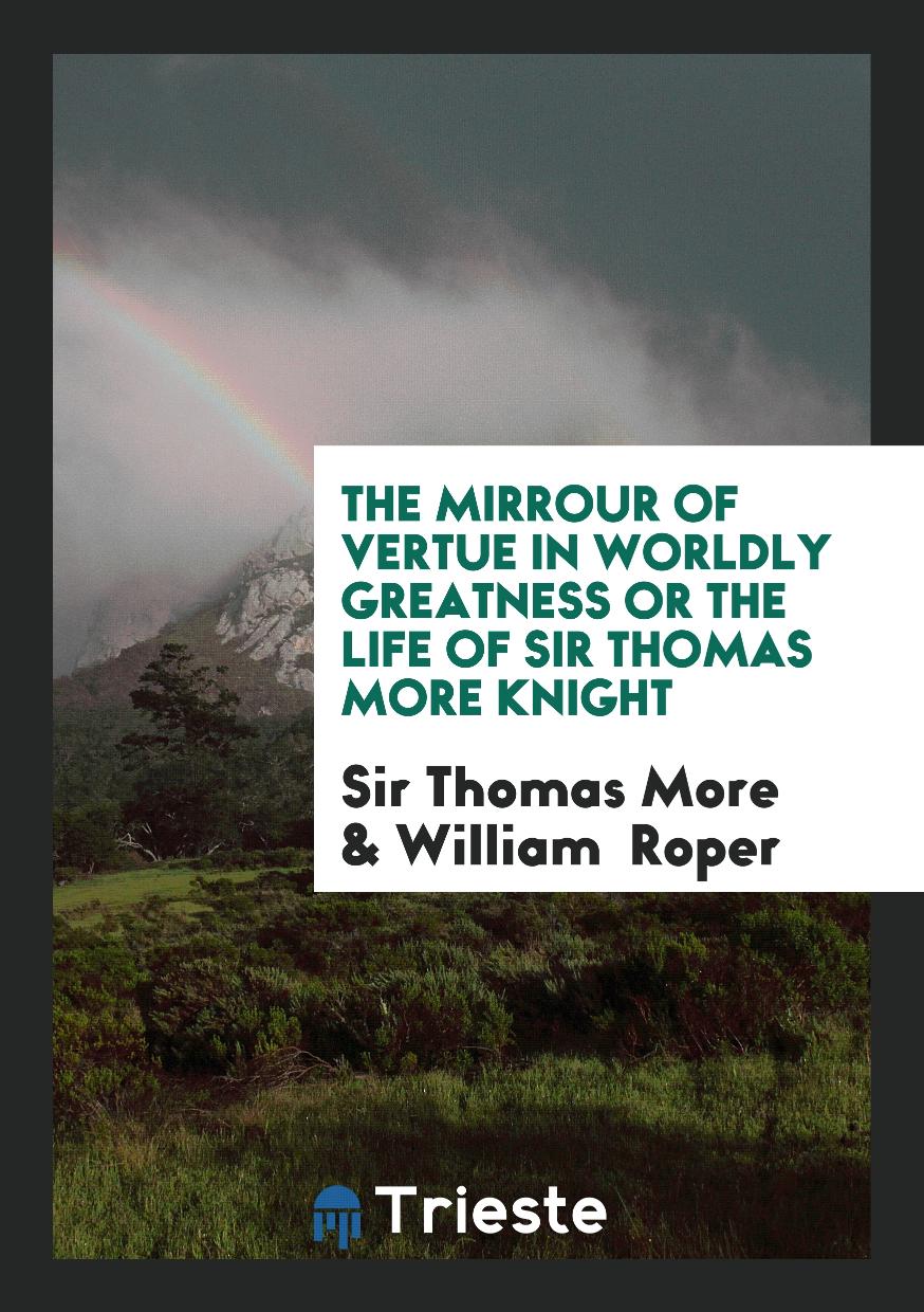 The Mirrour of Vertue in Worldly Greatness Or The Life of Sir Thomas More Knight
