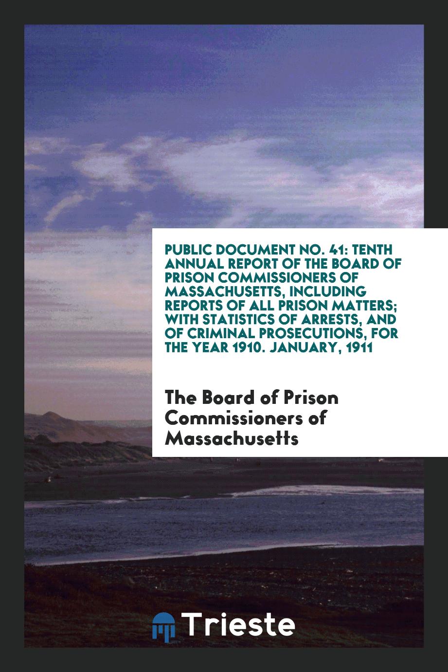 Public Document No. 41: Tenth Annual Report of the Board of Prison Commissioners of Massachusetts, Including reports of All Prison Matters; With Statistics of Arrests, and of Criminal Prosecutions, for the Year 1910. January, 1911