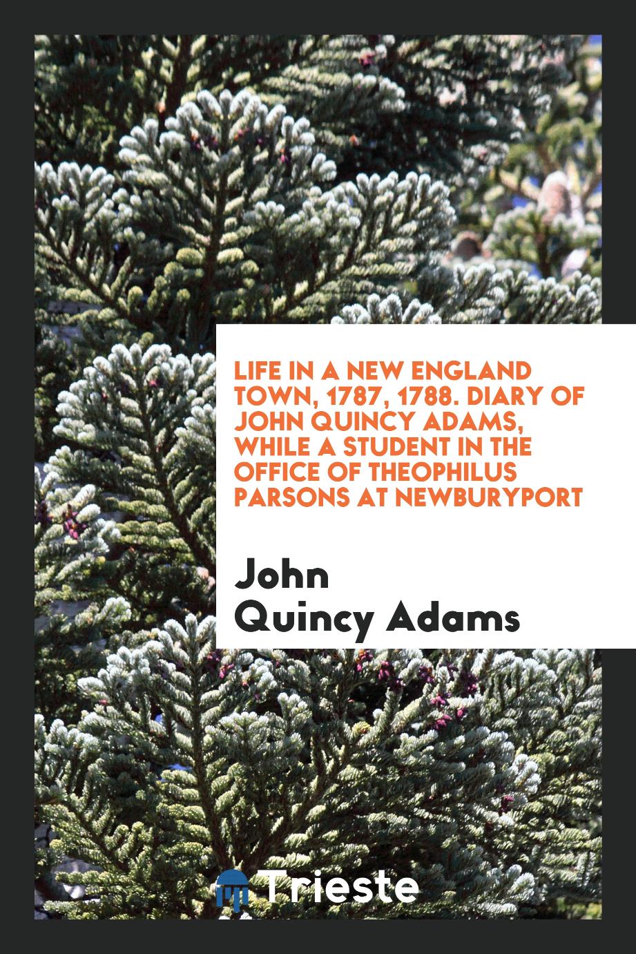 Life in a New England town, 1787, 1788. Diary of John Quincy Adams, while a student in the office of Theophilus Parsons at Newburyport