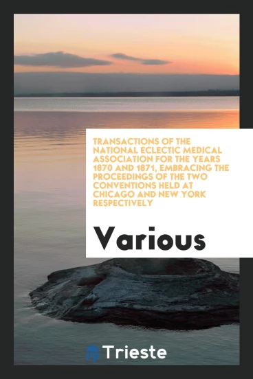 Transactions of the National Eclectic Medical Association for the Years 1870 and 1871, Embracing the Proceedings of the Two Conventions Held at Chicago and New York Respectively