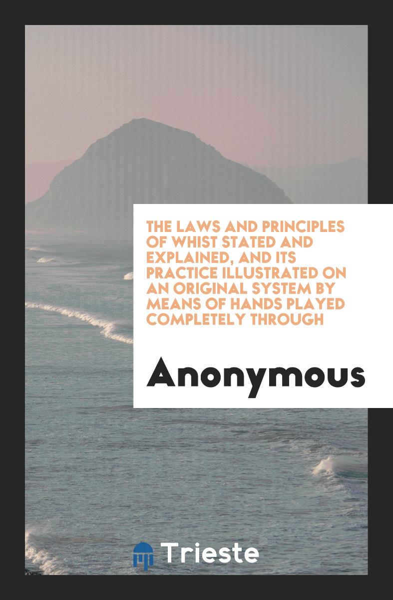 The Laws and Principles of Whist Stated and Explained, and Its Practice Illustrated on an Original System by Means of Hands Played Completely Through