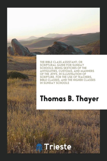 The Bible Class Assistant; Or Scriptural Guide for Sunday Schools: Being Sketches of the Antiquities, Customs, and Manners of the Jews, in Illustration of Scripture. For the Use of Teachers, Bible Classes, and the Higher Classes in Sunday Schools