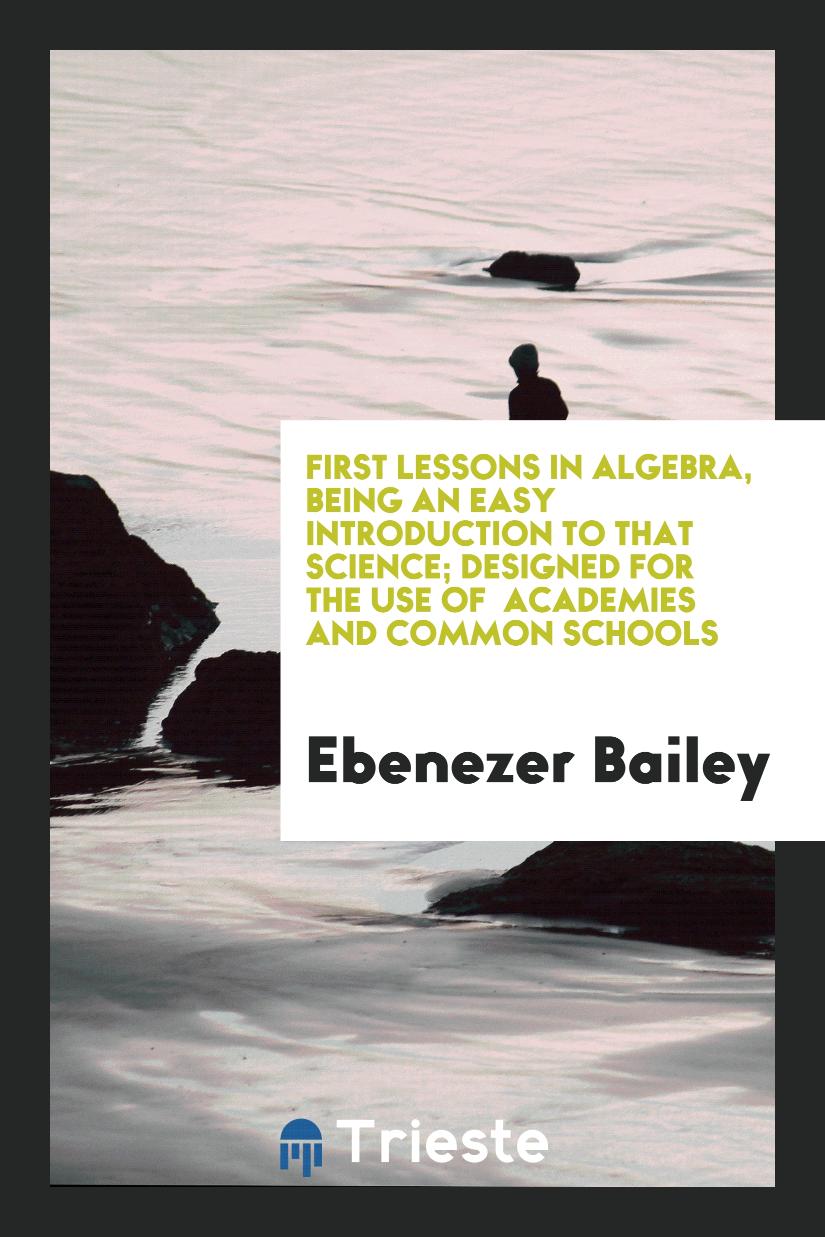 Ebenezer Bailey - First Lessons in Algebra, Being an Easy Introduction to that Science; Designed for the Use of Academies and Common Schools