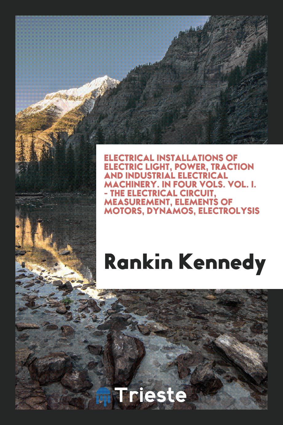 Rankin Kennedy - Electrical Installations of Electric Light, Power, Traction and Industrial Electrical Machinery. In Four Vols. Vol. I. - the Electrical Circuit, Measurement, Elements of Motors, Dynamos, Electrolysis