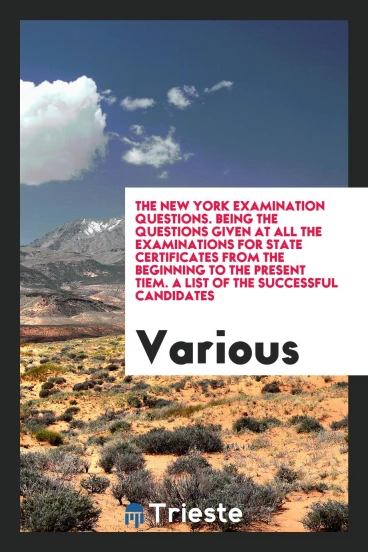 The New York Examination Questions. Being the Questions Given at All the Examinations for State Certificates from the Beginning to the Present Tiem. A List of the Successful Candidates