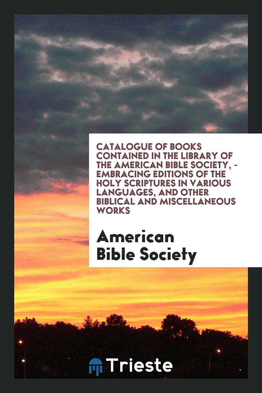 Catalogue of Books Contained in the Library of the American Bible Society, - Embracing Editions of the Holy Scriptures in Various Languages, and Other Biblical and Miscellaneous Works