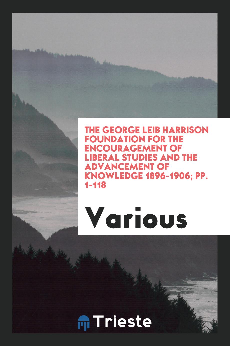 The George Leib Harrison Foundation for the Encouragement of Liberal Studies and the Advancement of Knowledge 1896-1906; pp. 1-118