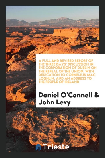 A Full and Revised Report of the Three Days' Discussion in the Corporation of Dublin on the Repeal of the Union, with Dedication to Cornelius Mac Loghlin, and an Address to the People of Ireland