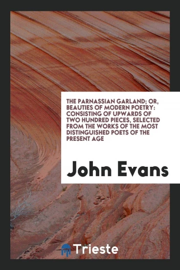 The Parnassian Garland; Or, Beauties of Modern Poetry: Consisting of Upwards of Two Hundred Pieces, Selected from the Works of the Most Distinguished Poets of the Present Age
