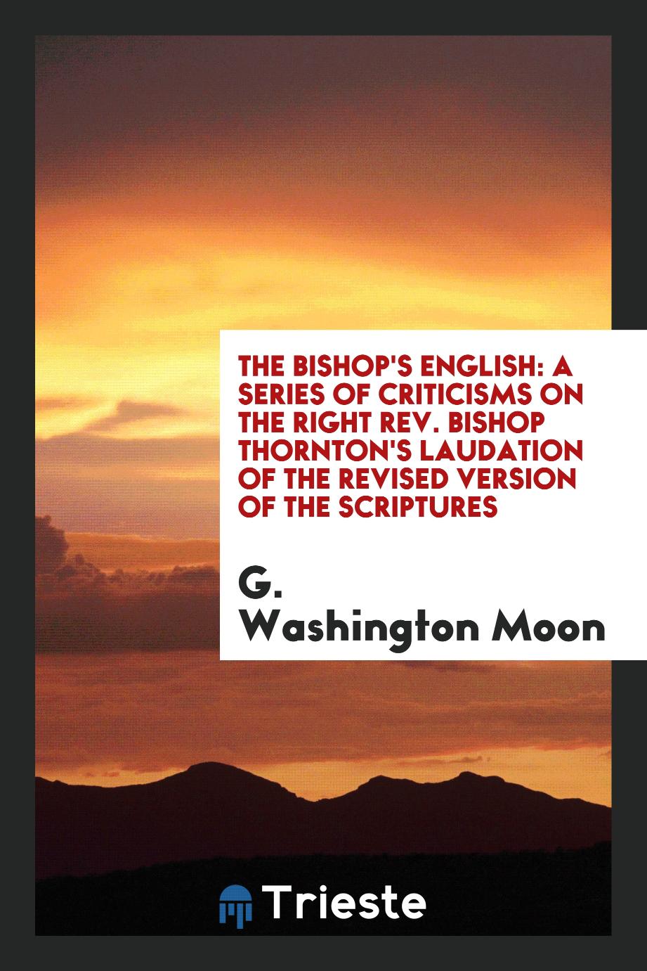 The bishop's English: a series of criticisms on the Right Rev. Bishop Thornton's laudation of the revised version of the Scriptures