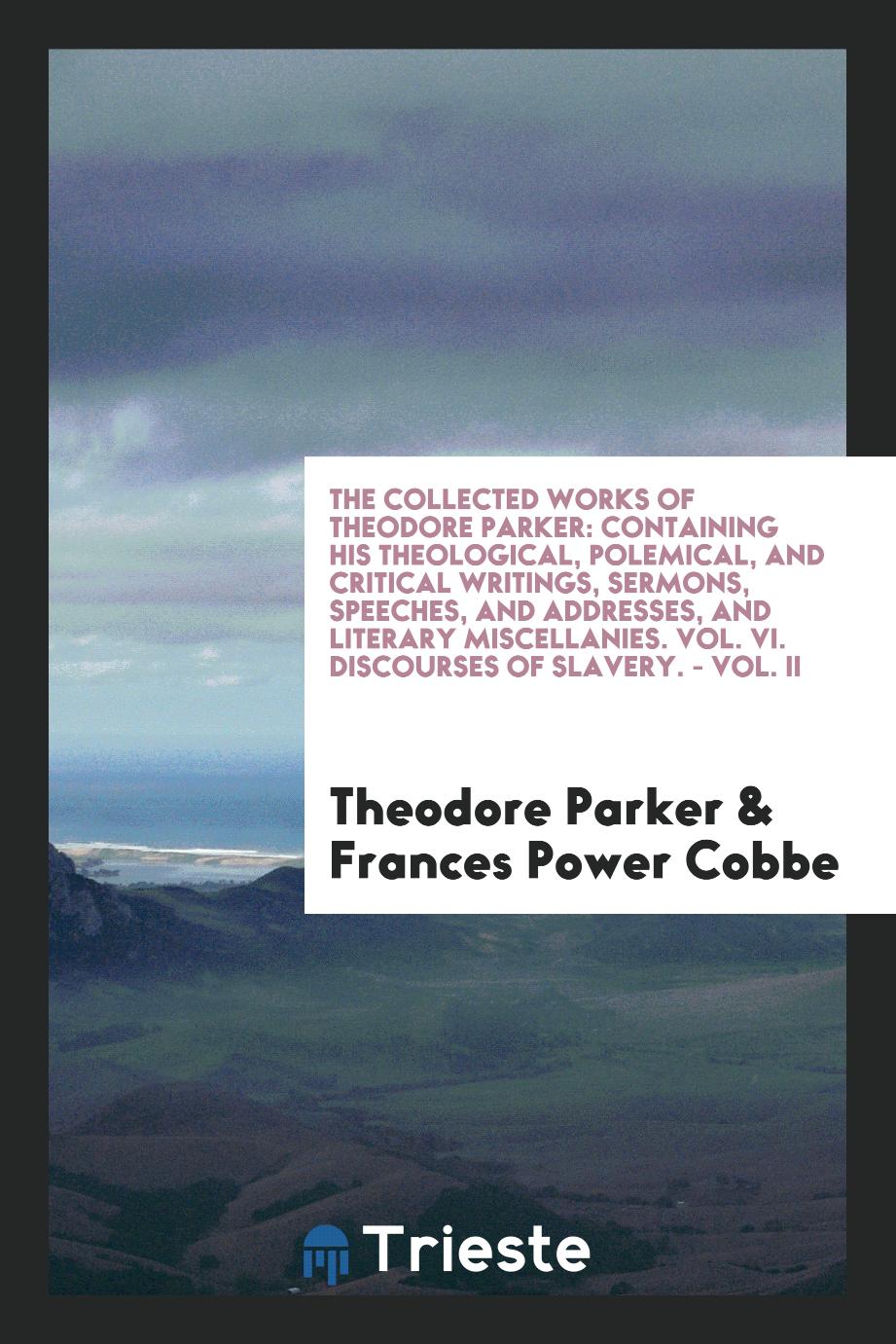 The Collected Works of Theodore Parker: Containing His Theological, Polemical, and Critical Writings, Sermons, Speeches, and Addresses, and Literary Miscellanies. Vol. VI. Discourses of Slavery. - Vol. II