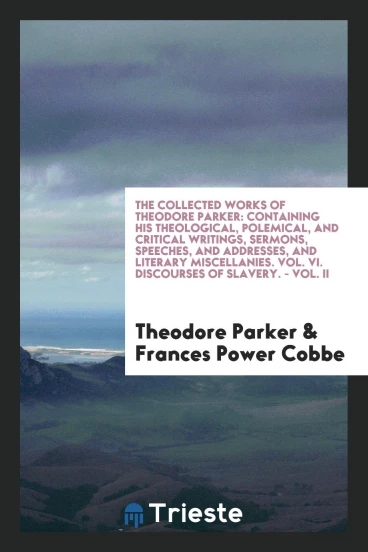 The Collected Works of Theodore Parker: Containing His Theological, Polemical, and Critical Writings, Sermons, Speeches, and Addresses, and Literary Miscellanies. Vol. VI. Discourses of Slavery. - Vol. II