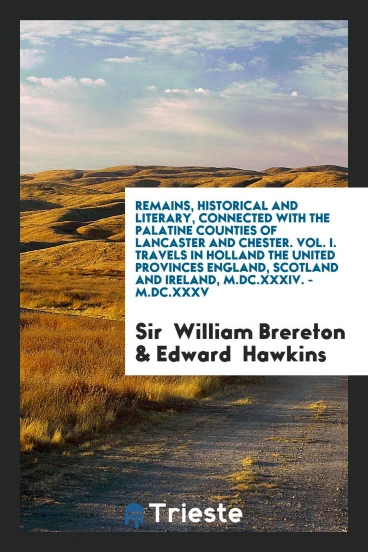 Remains, Historical and Literary, Connected with the Palatine Counties of Lancaster and Chester. Vol. I. Travels in Holland the United Provinces England, Scotland and Ireland, M.DC.XXXIV. - M.DC.XXXV