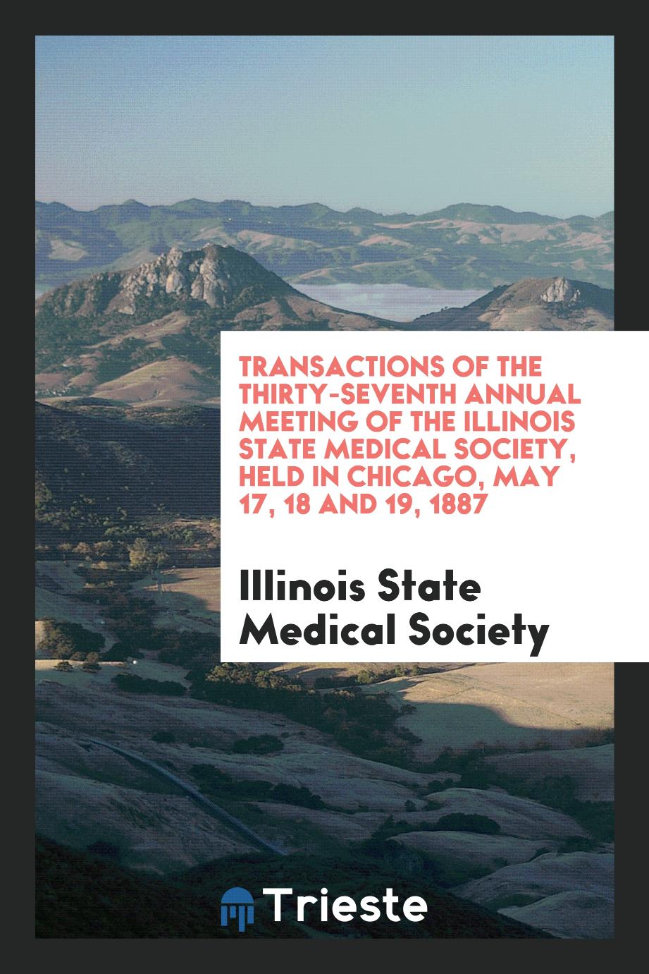 Transactions of the Thirty-Seventh Annual Meeting of the Illinois State Medical Society, Held in Chicago, May 17, 18 and 19, 1887