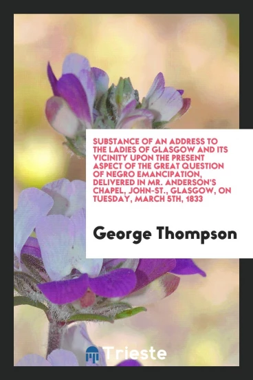 Substance of an Address to the Ladies of Glasgow and Its Vicinity Upon the Present Aspect of the great question of negro emancipation, delivered in mr. Anderson's Chapel, John-St., Glasgow, on tuesday, March 5th, 1833