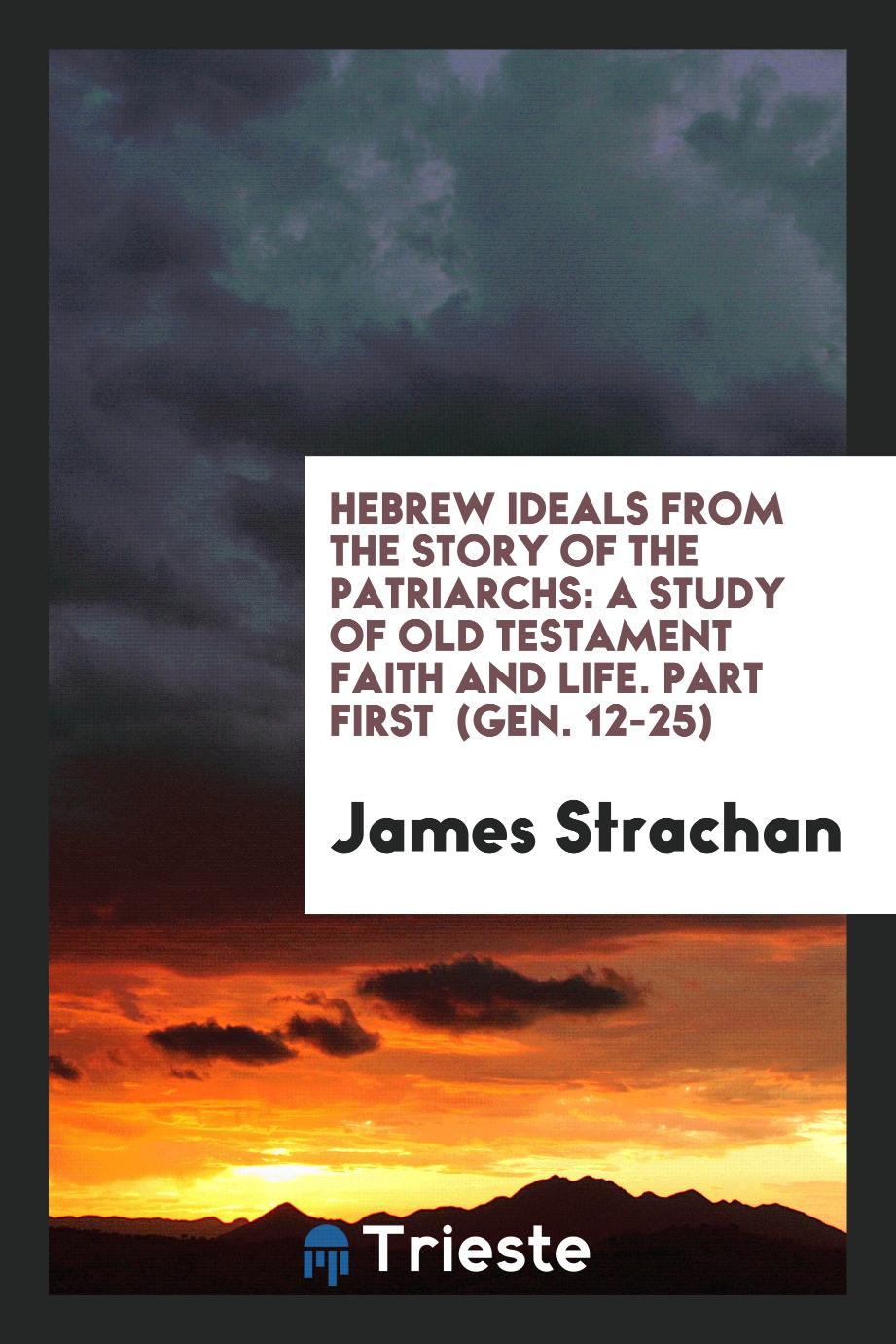 Hebrew Ideals from the Story of the Patriarchs: A Study of Old Testament Faith and Life. Part First (Gen. 12-25)