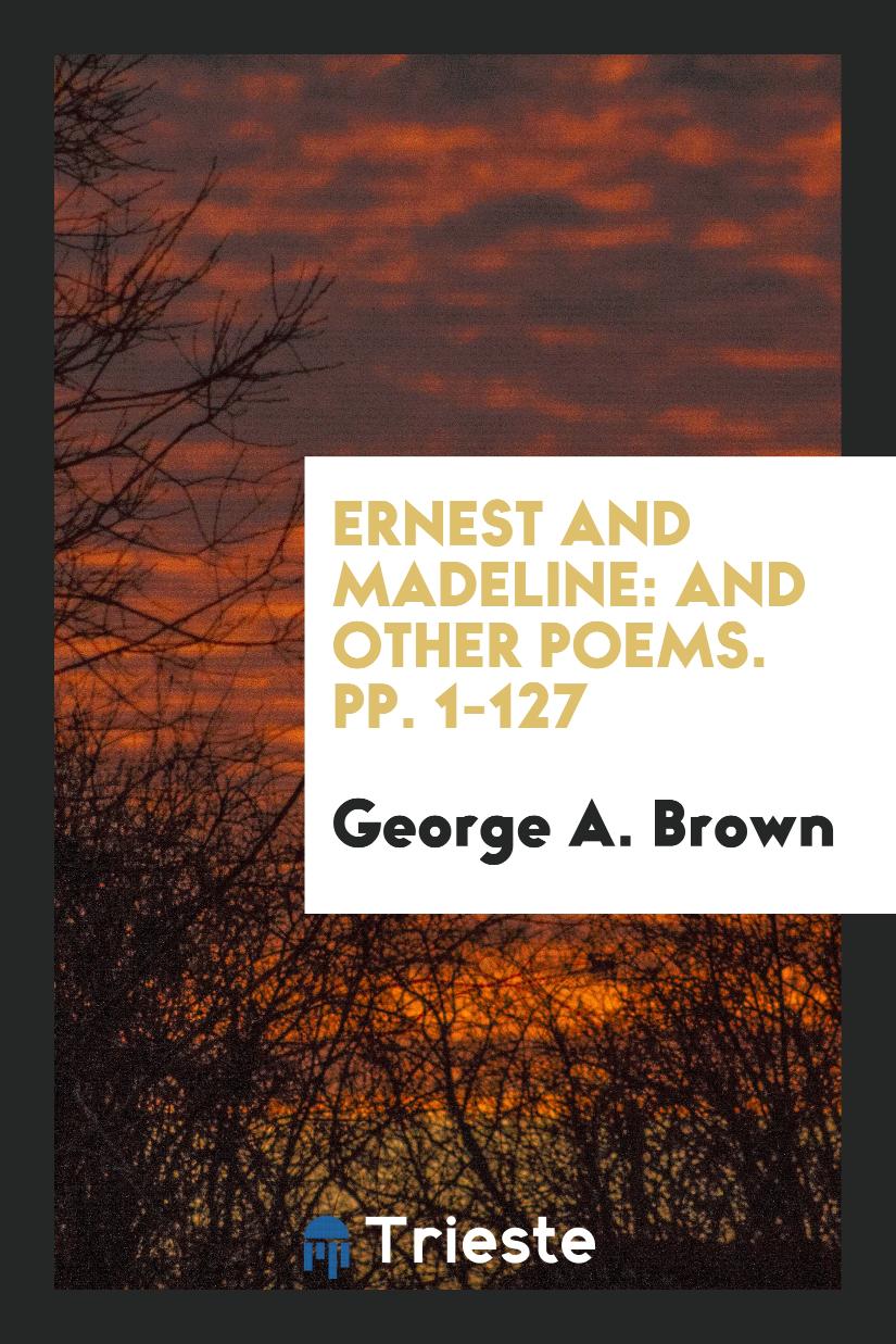 Ernest and Madeline: And Other Poems. pp. 1-127