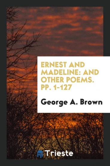 Ernest and Madeline: And Other Poems. pp. 1-127