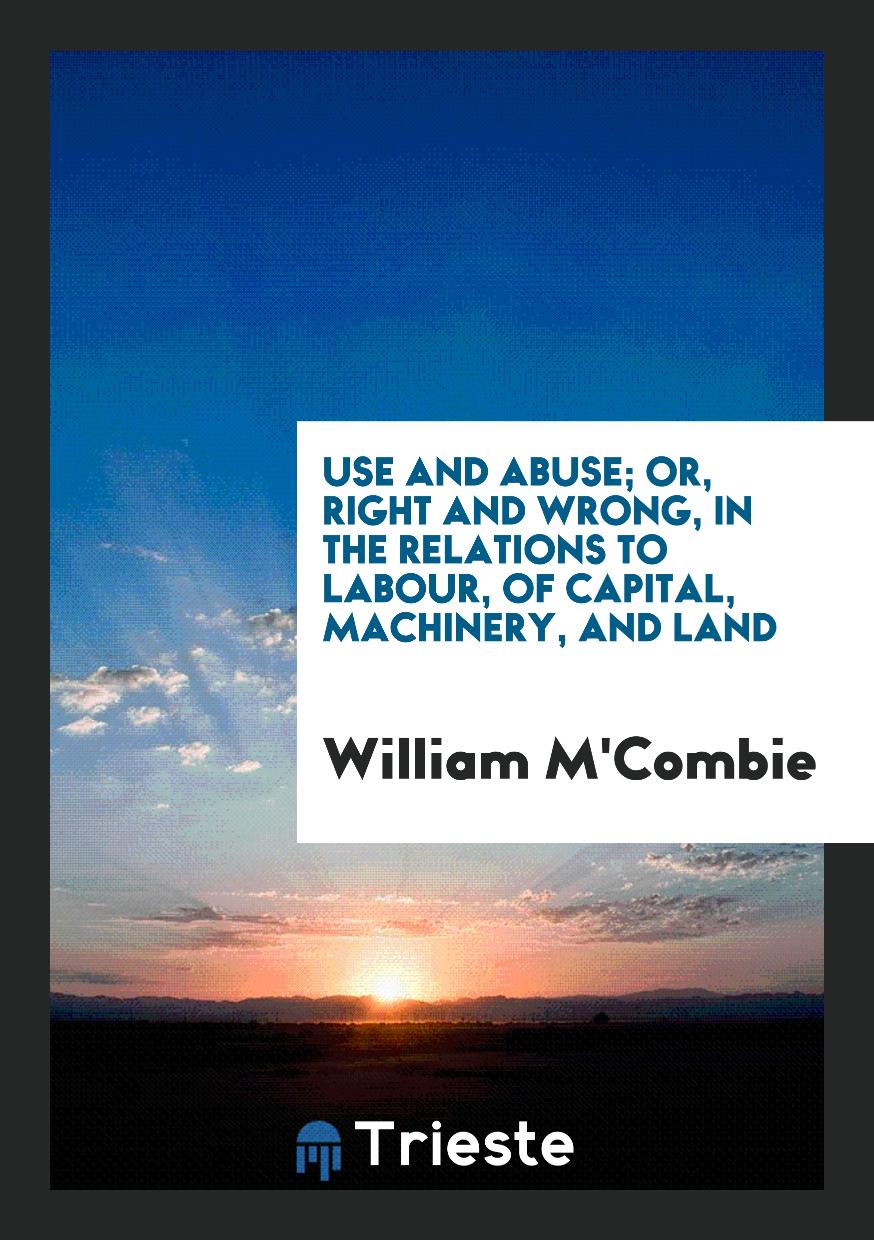 Use and Abuse; Or, Right and Wrong, in the Relations to Labour, of Capital, Machinery, and Land