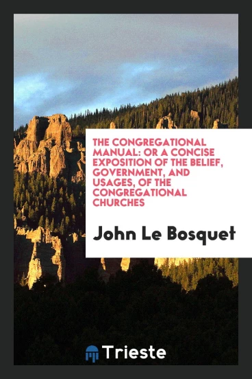 The Congregational Manual: Or a Concise Exposition of the Belief, Government, and Usages, of the Congregational Churches