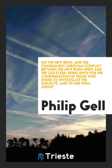 On the New Birth, and the Consequent Christian Conflict Between the New Born Spirit and the Old Flesh: Being Hints for the Consideration of Those Who Desire to Investigate the Subjects, and to Use Them Aright