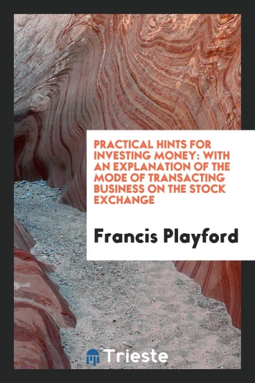 Practical Hints for Investing Money: With an Explanation of the Mode of Transacting Business on the Stock Exchange