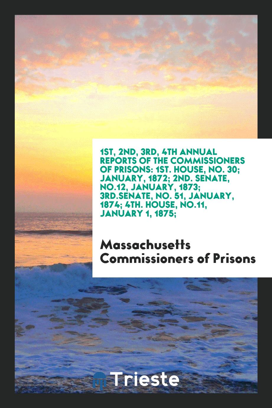 1st, 2nd, 3rd, 4th Annual Reports of the Commissioners of Prisons: 1st. House, No. 30; January, 1872; 2nd. Senate, No.12, January, 1873; 3rd.Senate, No. 51, January, 1874; 4th. House, No.11, January 1, 1875;