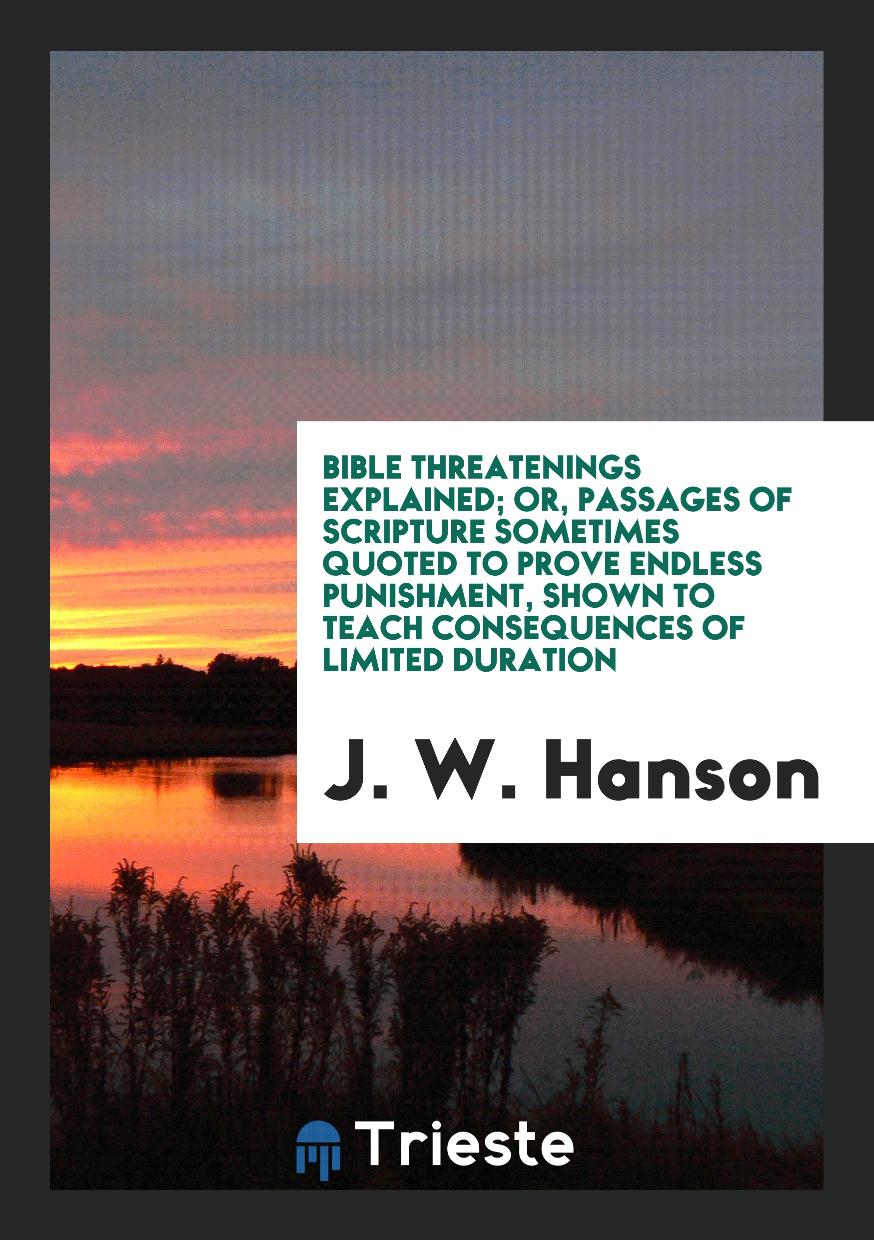 Bible Threatenings Explained; Or, Passages of Scripture Sometimes Quoted to Prove Endless Punishment, Shown to Teach Consequences of Limited Duration