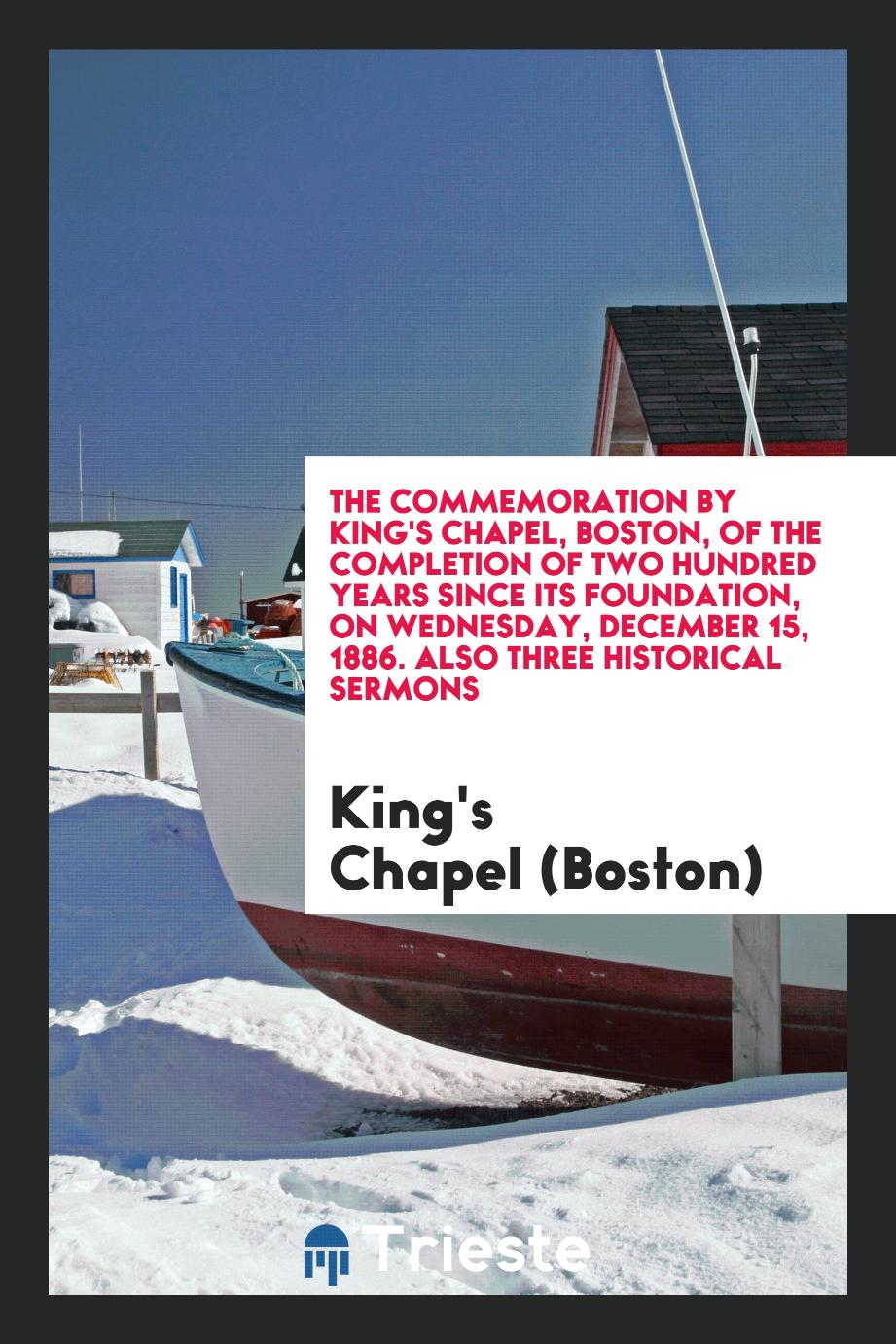 The Commemoration by King's Chapel, Boston, of the Completion of Two Hundred Years Since Its Foundation, on Wednesday, December 15, 1886. Also Three Historical Sermons