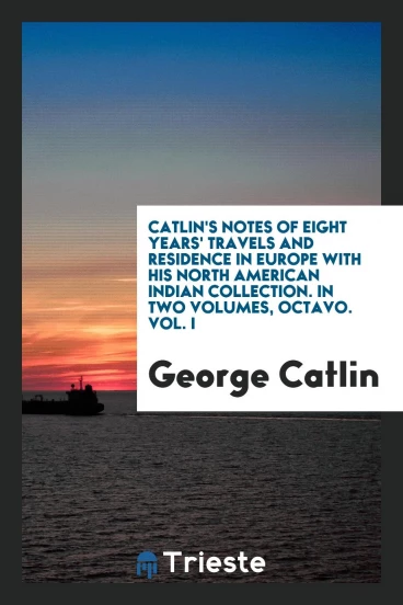 Catlin's Notes of Eight Years' Travels and Residence in Europe with His North American Indian Collection. In Two Volumes, Octavo. Vol. I