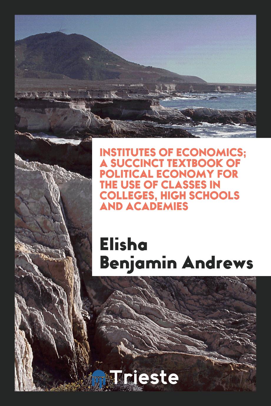 Institutes of economics; a succinct textbook of political economy for the use of classes in colleges, high schools and academies