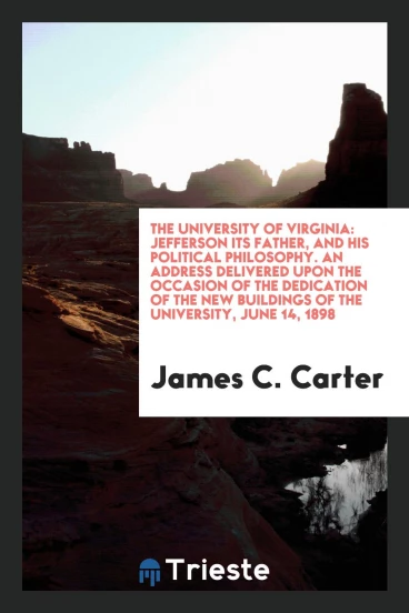 The University of Virginia: Jefferson its father, and his political philosophy. An address delivered upon the occasion of the dedication of the new buildings of the University, June 14, 1898