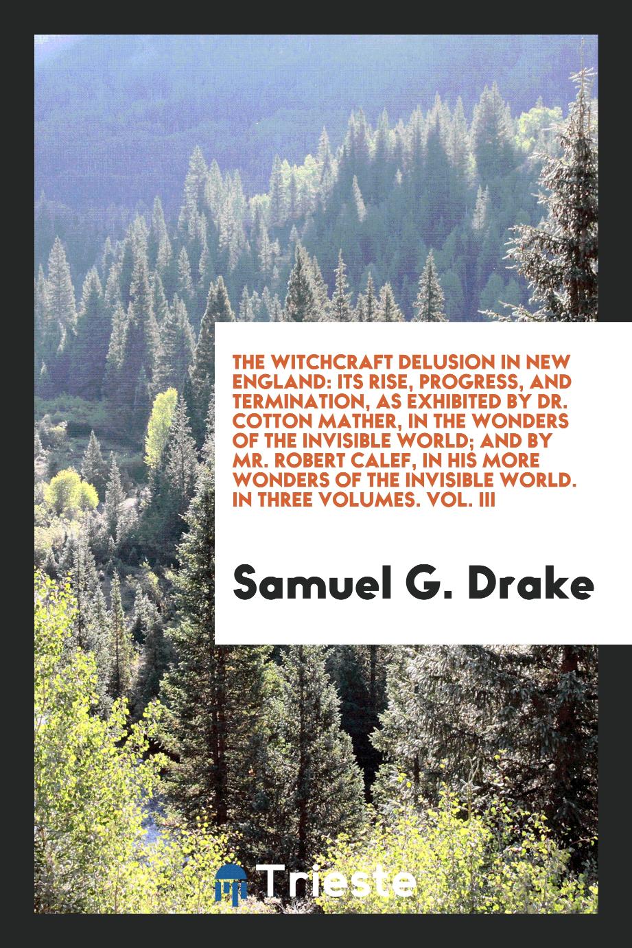 The Witchcraft Delusion in New England: Its Rise, Progress, and Termination, as Exhibited by Dr. Cotton Mather, in the Wonders of the Invisible World; And by Mr. Robert Calef, in His More Wonders of the Invisible World. In Three Volumes. Vol. III