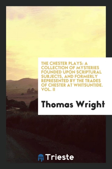 The Chester Plays: A Collection of Mysteries Founded upon Scriptural Subjects, and Formerly Represented by the Trades of Chester at Whitsuntide. Vol. II