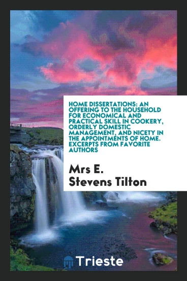 Home dissertations: an offering to the household for economical and practical skill in cookery, orderly domestic management, and nicety in the appointments of home. Excerpts from favorite authors