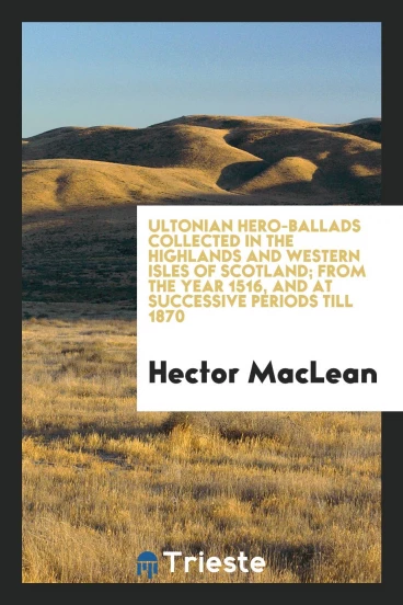 Ultonian hero-ballads collected in the highlands and western isles of Scotland; from the year 1516, and at successive periods till 1870