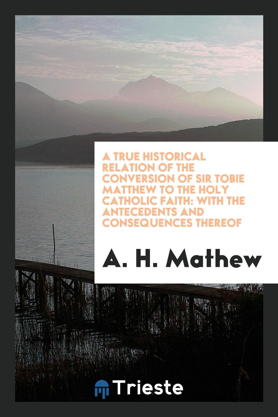 A true historical relation of the conversion of Sir Tobie Matthew to the Holy Catholic faith: with the antecedents and consequences thereof