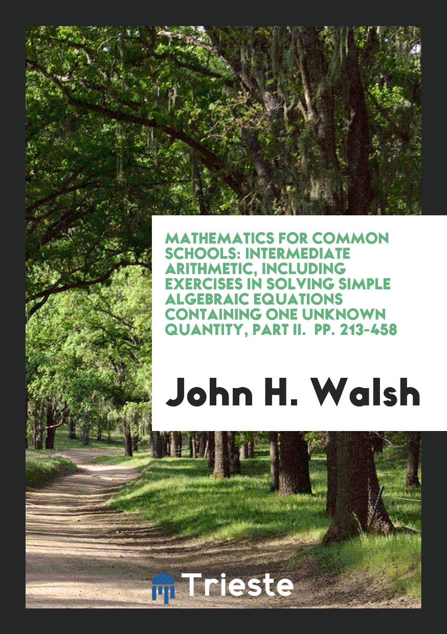 Mathematics for Common Schools: Intermediate Arithmetic, Including Exercises in Solving Simple Algebraic Equations Containing One Unknown Quantity, Part II. pp. 213-458