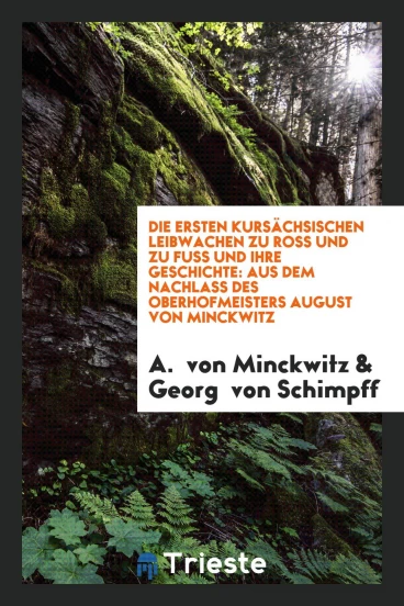 Die Ersten Kursächsischen Leibwachen zu Ross und zu Fuss und ihre Geschichte: aus dem Nachlass des Oberhofmeisters August von Minckwitz
