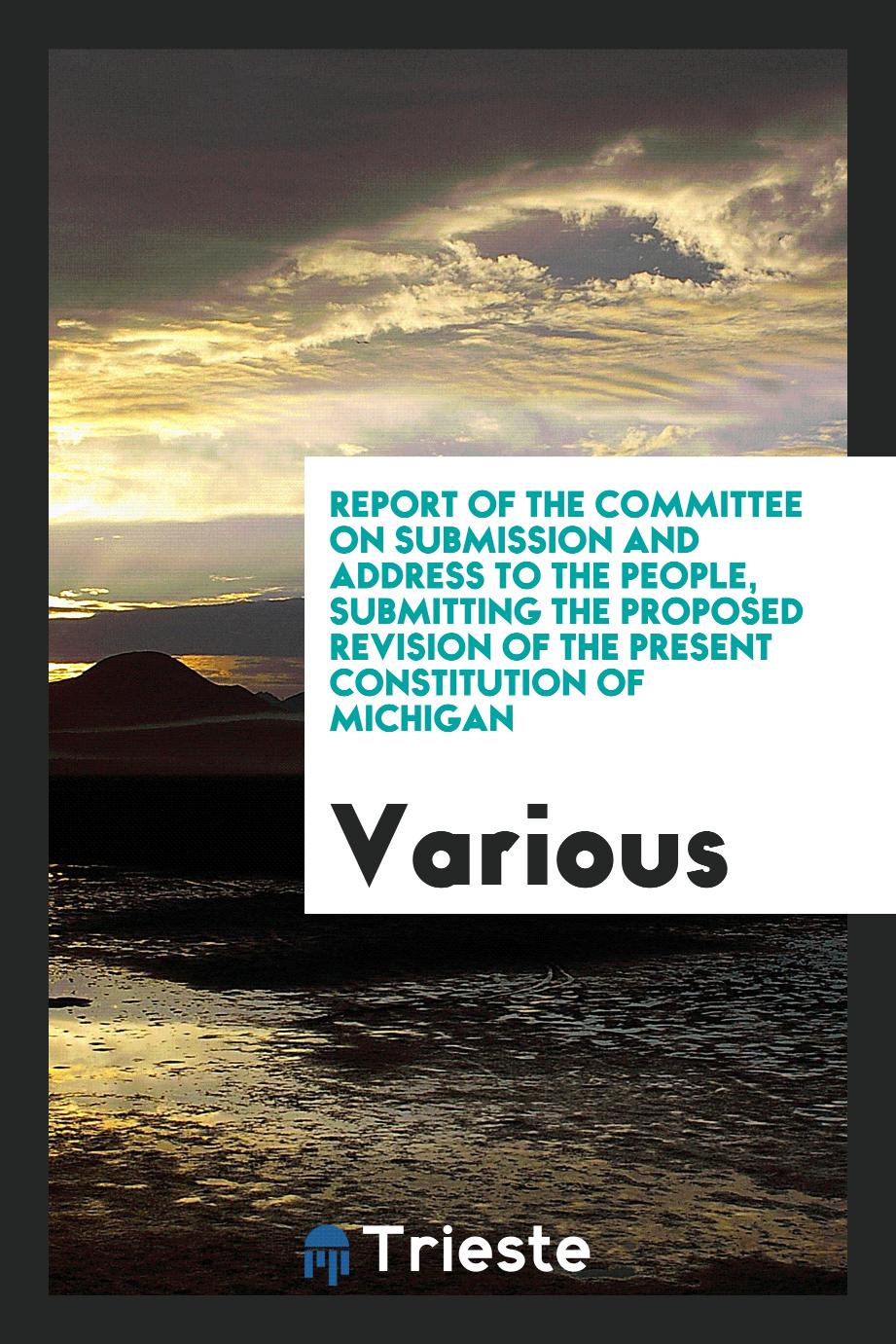 Report of the Committee on submission and address to the people, submitting the proposed revision of the present constitution of Michigan
