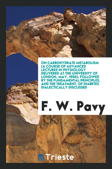 On Carbohydrate Metabolism (a Course of Advanced Lectures in Physiology Delivered at the University of London, May, 1905): Followed by the Fundamental Principles, and the Treatment, of Diabetes Dialectically Discussed