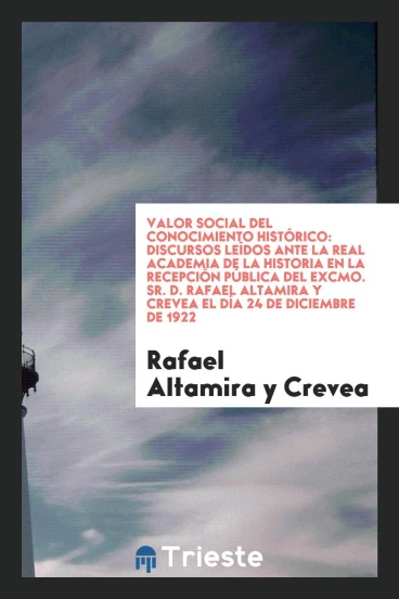 Valor Social del Conocimiento Histórico: Discursos Leídos Ante la Real Academia de la Historia en la Recepción Pública del Excmo. Sr. D. Rafael Altamira y Crevea el día 24 de Diciembre de 1922