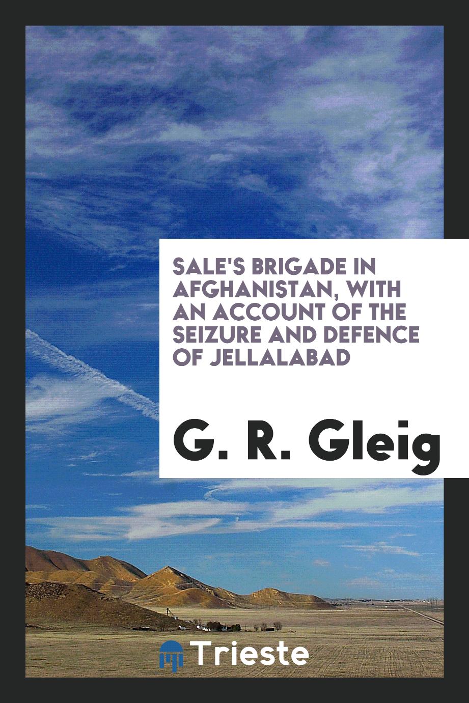 G. R. Gleig - Sale's brigade in Afghanistan, with an account of the seizure and defence of Jellalabad