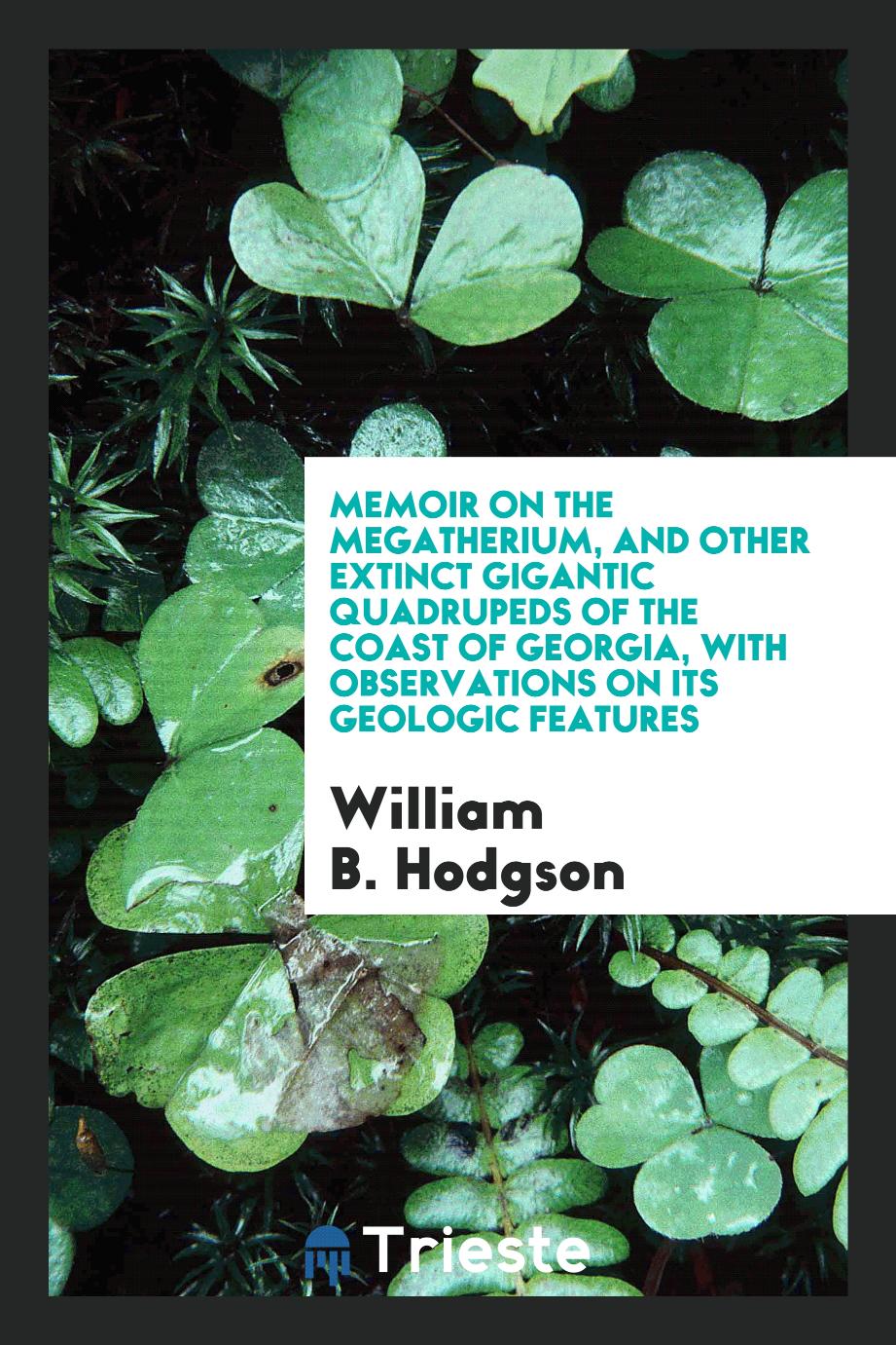 Memoir on the Megatherium, and other extinct gigantic quadrupeds of the coast of Georgia, with observations on its geologic features