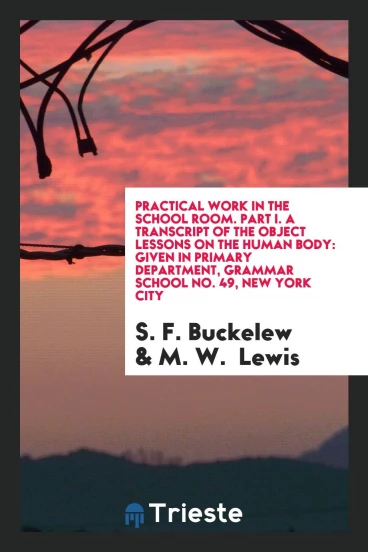 Practical Work in the School Room. Part I. A Transcript of the Object Lessons on the Human Body: Given in Primary Department, Grammar School No. 49, New York City